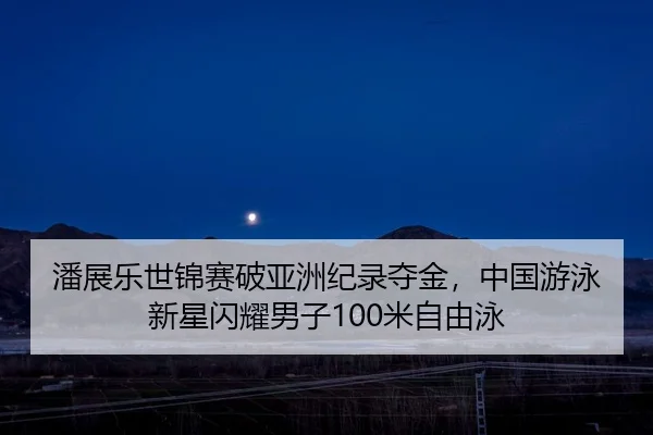 潘展乐世锦赛破亚洲纪录夺金，中国游泳新星闪耀男子100米自由泳