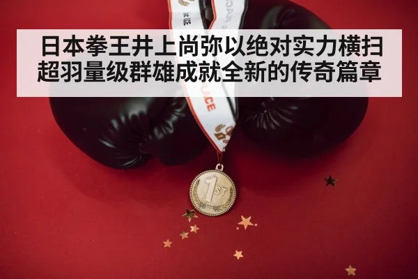 日本拳王井上尚弥以绝对实力横扫超羽量级群雄成就全新的传奇篇章