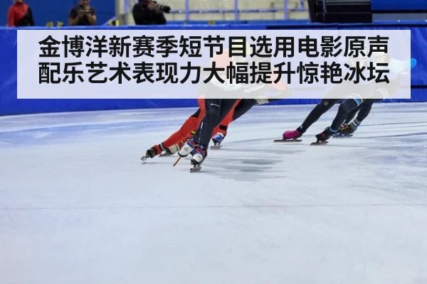 金博洋新赛季短节目选用电影原声配乐艺术表现力大幅提升惊艳冰坛