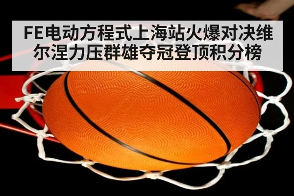 FE电动方程式上海站火爆对决维尔涅力压群雄夺冠登顶积分榜